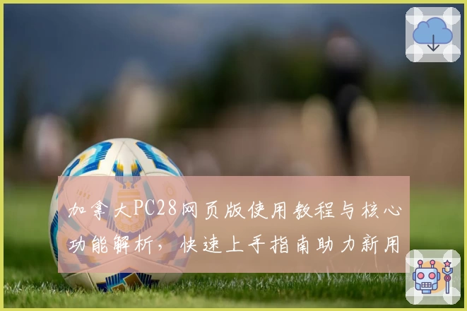 加拿大PC28网页版使用教程与核心功能解析，快速上手指南助力新用户轻松操作