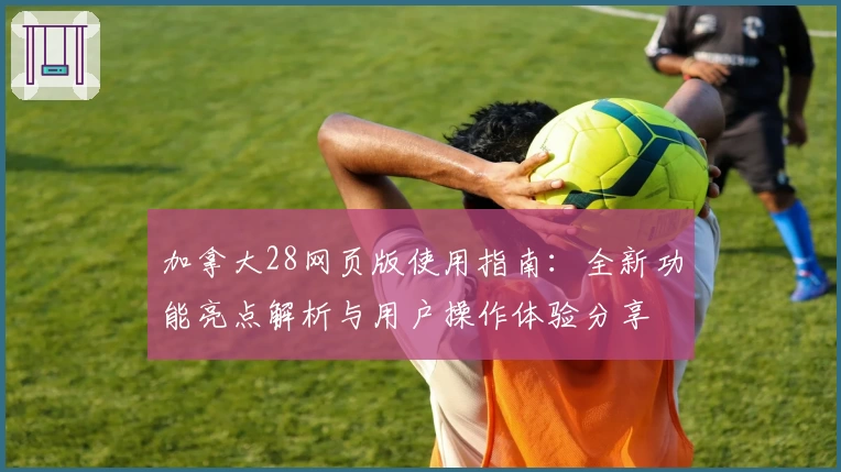 加拿大28网页版使用指南：全新功能亮点解析与用户操作体验分享