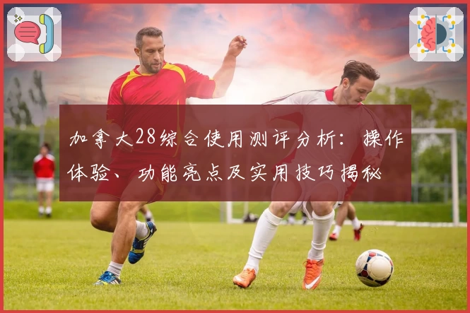 加拿大28综合使用测评分析：操作体验、功能亮点及实用技巧揭秘