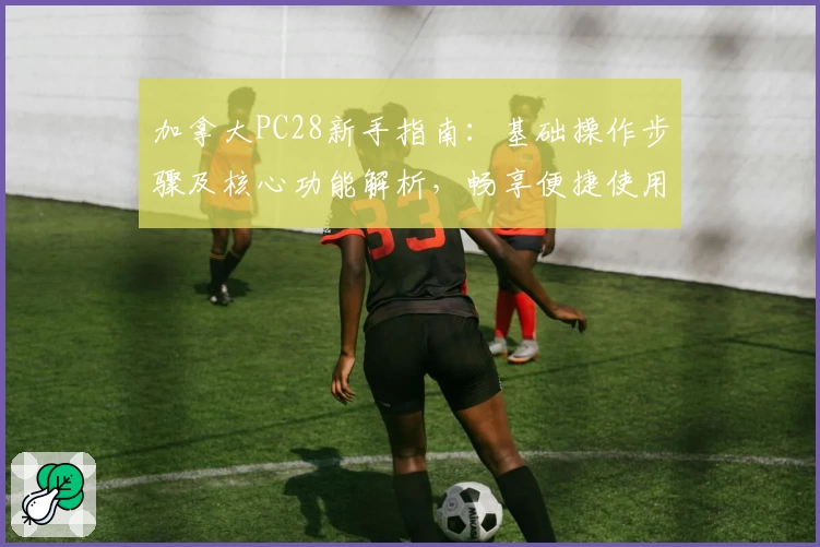 加拿大PC28新手指南：基础操作步骤及核心功能解析，畅享便捷使用体验